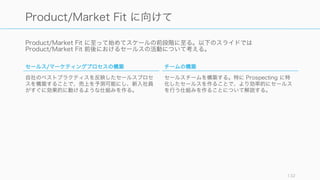 Product/Market Fit に至って始めてスケールの前段階に至る。以下のスライドでは
Product/Market Fit 前後におけるセールスの活動について考える。
132
Product/Market Fit に向けて
セールス/マーケティングプロセスの構築
自社のベストプラクティスを反映したセールスプロセ
スを構築することで、売上を予測可能にし、新入社員
がすぐに効果的に動けるような仕組みを作る。
チームの構築
セールスチームを構築する。特に Prospecting に特
化したセールスを作ることで、より効率的にセールス
を行う仕組みを作ることについて解説する。
 