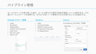セールスがリードを受け取った後は、セールス側でその案件の進 を管理していく必要がある。その
際にセールスステージを管理する。まずは CRM ツール標準のものを利用することをお勧めする。
137
パイプライン管理
RelateIQ のステージ管理
• Lead
• Qualified
• Negotiation
• Verbal Commitment
• Deal Won
• Revisit Later
• Deal Lost
Pipedrive
• Idea
• Contact Made
• Needs Discovered
• Proposal Presented
• In Negotiation
Close.io
Confidence (5% 刻み) で管理
 