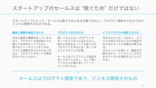 スタートアップにとって、セールスは稼ぐためにある仕事ではない。プロダクト開発そのものであり、
ビジネス開発そのものである。
14
スタートアップのセールスは 稼ぐため だけではない
顧客と課題を検証するため
本当に顧客が課題を持っているの
なら、プロダクトの完成前にでも
喜んでお金を払ってくれるし、
様々なフィードバックをくれる。
そうした課題を見つけられないの
なら、プロダクトを作っても意味
がないかもしれない。
プロダクトを作るため
買ってもらえないプロダクトを
作ってもビジネスにはならない。
誰かがお金を払ってでも欲しがる
プロダクトを作るには、売ってみ
ようとすることが必要。
セールスはゴツゴツとした真実を
持ってきてくれるし、そして買っ
てくれた人が最も良いフィード
バックをくれる。
ビジネスモデルを検証するため
売れるかどうか、ではなく、ビジ
ネスが成立するかどうかを検証す
るためにセールス活動は必要とな
る。
またセールスを通して、顧客の行
動がわかり、マーケティングのた
めのチャネルを開拓することもで
きる。
セールスはプロダクト開発であり、ビジネス開発そのもの
 