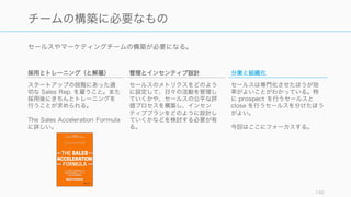 セールスやマーケティングチームの構築が必要になる。
140
チームの構築に必要なもの
採用とトレーニング（と解雇）
スタートアップの段階にあった適
切な Sales Rep. を雇うこと。また
採用後にきちんとトレーニングを
行うことが求められる。
The Sales Acceleration Formula
に詳しい。
管理とインセンティブ設計
セールスのメトリクスをどのよう
に設定して、日々の活動を管理し
ていくかや、セールスの公平な評
価プロセスを構築し、インセン
ティブプランをどのように設計し
ていくかなどを検討する必要が有
る。
分業と組織化
セールスは専門化させたほうが効
率がよいことがわかっている。特
に prospect を行うセールスと
close を行うセールスを分けたほう
がよい。
今回はここにフォーカスする。
 