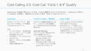 Salesforce の初期に使われていた手法。Cold な顧客を Hot にさせるために、outbound に特化し
た qualifier を用意し、最終的には closer に渡す（自分で close はしない）。
142
Cold Calling 2.0: Cold Call ではなくまず Qualify
Cold Email
まずはメールでタップして、適切
なコンタクトを得る。その後電話
で Qualify をかけていく。
Tips
• セールスではなく「担当者を紹
介してください」というと返信
率が劇的に向上する
• 本文は短く、タイトルだけでも
わかるように
• 毎日 5 ‒ 10 のレスがある程度
を目指す
• 月曜と金曜は避ける
プロダクトではなく、夢を売る
プロダクトの機能の解説だけでは
なく、プロダクトの先に顧客に
とって何があるのかなどを売る必
要がある。
AAA Call Planning
スクリプトがない場合は以下の
AAA を意識するとよい。
• コールでどのような答え
(answer) を得たいか
• 顧客にどのような態度
(attitude) を感じて欲しいか
• コールの後にどのような行動
(action) をしてほしいか
Closer に渡す
十分に qualify されたのであれば、
Field Sales や Account
Executive にリードを渡してク
ローズしてもらう。クローズする
人と prospect する人は必ず分け
て専門化すること。そうすること
でクローズ率が上がる。
 