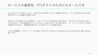 どんなによいプロダクトでも、広まらなければ多くのことを達成できない。そして広めるためにはほ
ぼ必ずセールス活動が必要になる。
売るという行為がどんなに嫌でも、スタートアップを始めたのであれば、プロダクトのためにもセー
ルスを行おう。特に最初はスケールしないことをすることが大事であり、マーケティングという手段
に頼るのではなく、創業者自身がセールスをしていく必要がある。
これらの情報が、スタートアップの良いプロダクトがきちんと売れるようになるための一助になれば
幸いです。
146
セールスの重要性: プロダクトのためにもセールスを
 