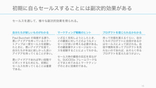 セールスを通して、様々な副次的効果を得られる。
16
初期に自らセールスすることには副次的効果がある
自分たちが欲しいものがわかる
Paul Buccheit の指摘する通り、
悪いアイデアを持っているスター
トアップは一度セールスを経験し
たときに、悪いアイデアを捨て、
自分たちが本当に欲しかった良い
アイデアを持ってくることが多い。
悪いアイデアであれば早い段階で
ピボットするためにも、初期に
セールスを持ってくることは重要
である。
マーケティング戦略のヒント
いざ広く告知しようとしたとき、
どの顧客に対してどのようなメッ
セージが良いか考える必要がある。
その顧客像やメッセージはセール
スを経験することによってわかる。
セールス時の顧客の反応を見なが
ら、SUCCESs フレームワークな
どでまとめてみるとマーケティン
グのときに効果的である。
プロダクトを信じられるかわかる
売って対価を貰えるぐらい、自分
たちのプロダクトに自信があるか
はセールスによって試される。自
信や情熱を持ってプロダクトを売
れないのであれば、おそらく作る
プロダクトを変えたほうがよい。
 