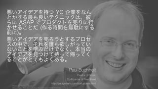 悪いアイデアを持つ YC 企業をなん
とかする最も良いテクニックは、彼
らに ASAP でプロダクトを売りに行
かせることだ (作る時間を無駄にする
前に)。
悪いアイデアを売ろうとするプロセ
スの中で、それを誰も欲しがってい
ないことを学ぶだけでなく、本当の
アイデアを見つけて持って帰ってく
ることがとてもよくある。
Paul Buchheit
Creator of Gmail,
Co-Founder of FriendFeed
http://paulgraham.com/startupideas.html
Photo by Thomas Hawk,
https://www.flickr.com/photos/thomashawk/3408363329/
17
 