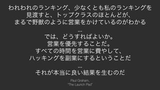 18
われわれのランキング、少なくとも私のランキングを
見渡すと、トップクラスのほとんどが、
まるで野獣のように営業をかけているのがわかる
...
では、どうすればよいか。
営業を優先することだ。
すべての時間を営業に費やして、
ハッキングを副業にするということだ
...
それが本当に良い結果を生むのだ
Paul Graham,
“The Launch Pad”
 