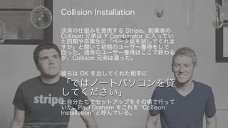 「ではノートパソコンを貸
してください」
決済の仕組みを提供する Stripe。創業者の
Collison 兄弟は Y Combinator に入ってい
た同期や卒業生に「ベータ版を試してくれま
すか」と聞いて初期のユーザー獲得をして
回った。通常のユーザー獲得はここで終わる
が、Collison 兄弟は違った。
彼らは OK を出してくれた相手に
「ではノートパソコンを貸
してください」
と自分たちでセットアップをその場で行って
いた。Paul Graham をこれを Collison
Installation と呼んでいる。
写真は http://www.fastcompany.com/3000038/stripes-john-and-patrick-collison-why-you-should-avoid-y-
combinator-clones
19
Collision Installation
 