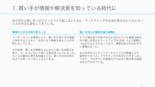 売り手から買い手へのパワーシフトが起こるとともに、マーケティングの方法が変わるとともにセー
ルスの方法も変化してきている。
31
1. 買い手が情報や解決策を知っている時代に
情報の入手の手段が変わった
インターネットの登場により、買い手が売り手の情報
に依存することなく、自分たちで情報を得ることが可
能になっている。
その結果、買い手が価格などにおいて高い交渉能力を
持ち、セールスにおいて強い立場を持つようになった。
たとえば競合に関する知識などは、買い手の方が売り
手よりも知っていることはよくある。
買い手同士の情報交換が頻繁に
かつて展示会や学会で中心に行われていた情報交換が、
今や買い手同士のミートアップや SNS でより頻繁に
つながれるようになっており、情報共有が行われやす
い環境になった。
また昨今のコンテンツマーケティングの隆盛により、
業界内でのベストプラクティスが共有されやすくなっ
ており、プロダクトの情報だけではなく解決策の情報
共有も行われている。
 