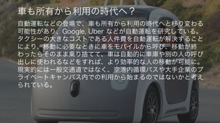 https://www.flickr.com/photos/smoothgroover22/15104006386/
37
車も所有から利用の時代へ？
自動運転などの登場で、車も所有から利用の時代へと移り変わる
可能性があり、Google, Uber などが自動運転を研究している。
タクシーの大きなコストである人件費を自動運転が解決すること
により、移動に必要なときに車をモバイルから呼び、移動が終
わったらそのまま乗り捨てて、車は自動的に車庫や別の人の呼び
出しに使われるなどをすれば、より効率的な人の移動が可能に。
現実的には一般交通道ではなく、空港内循環バスや大手企業のプ
ライベートキャンパス内での利用から始まるのではないかと考え
られている。
 