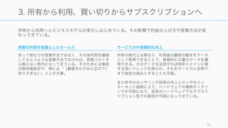所有から利用へとビジネスモデルが変化しはじめている。その影響で利益の上げ方や営業方法が変
わってきている。
38
3. 所有から利用、買い切りからサブスクリプションへ
長期の利用を前提としたセールス
売って終わりの営業手法ではなく、その後利用を継続
してもらうような営業手法でなければ、営業コストす
ら賄えない時代になってきている。そのためには事前
の期待値設定や、時には「（顧客をむやみに広げて）
売りすぎない」ことが大事。
サービスの中長期的な向上
所有の時代とは異なり、利用後の顧客の動きをデータ
として取得できることで、長期的に大量のデータを獲
得できる。そのデータを活用すれば特定ドメインに関
する深いナレッジを得られ、それをサービスに反映で
きて独自の強みとすることも可能。
また昨今のセンサリング技術の向上とセンサのイン
ターネット接続により、ハードウェアの随時モニタリ
ングが可能になり、従来のハードウェアでもサブスク
リプション型での提供が可能になってきている。
 