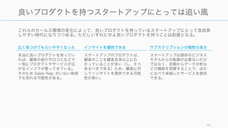 これらのセールス環境の変化によって、良いプロダクトを持っているスタートアップにとって急成長
しやすい時代になりつつある。ただしいずれにせよ良いプロダクトを持つことは前提となる。
40
良いプロダクトを持つスタートアップにとっては追い風
広く見つけてもらいやすくなった
本当に良いプロダクトを持ってい
れば、顧客の紹介や口コミなどで
一気にプロダクトやサービスが広
がるインフラが整ってきている。
そのため Sales Rep. がいない地域
でも売れる可能性がある。
インサイトを提供できる
スタートアップのプロダクトは、
顧客のことを顧客自身以上にわ
かっていることが多い（し、そう
あるべきである）ため、顧客に対
してインサイトを提供できる可能
性が高い。
サブスクリプションの相性の良さ
スタートアップは既存のビジネス
モデルからの転換が必要ないだけ
ではなく、初期からデータ分析な
どの機能を用意することで、ほか
に比べて卓越したサービスを提供
できる。
 