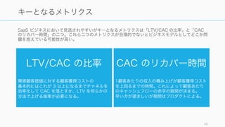 SaaS ビジネスにおいて見逃されやすいがキーとなるメトリクスは「LTV/CAC の比率」と「CAC
のリカバー時間」の二つ。これら二つのメトリクスが合理的でないとビジネスモデルとしてどこか問
題を抱えている可能性が高い。
58
キーとなるメトリクス
LTV/CAC の比率
障害顧客価値に対する顧客獲得コストの
基本的にはこれが 3 以上になるまでチャネルを
効率化して CAC を落とすか、LTV を何らかの
方法で上げる施策が必要になる。
CAC のリカバー時間
1顧客あたりの収入の積み上げが顧客獲得コスト
を上回るまでの時間。これによって顧客あたり
のキャッシュフローの赤字の期間が決まる。
早い方が望ましいが期間はプロダクトによる。
 