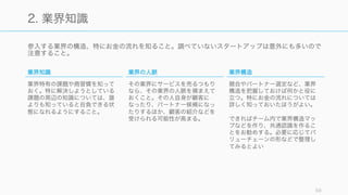 参入する業界の構造、特にお金の流れを知ること。調べていないスタートアップは意外にも多いので
注意すること。
59
2. 業界知識
業界知識
業界特有の課題や商習慣を知って
おく。特に解決しようとしている
課題の周辺の知識については、誰
よりも知っていると自負できる状
態になれるようにすること。
業界の人脈
その業界にサービスを売るつもり
なら、その業界の人脈を捕まえて
おくこと。その人自身が顧客に
なったり、パートナー候補になっ
たりするほか、顧客の紹介などを
受けられる可能性が高まる。
業界構造
競合やパートナー選定など、業界
構造を把握しておけば何かと役に
立つ。特にお金の流れについては
詳しく知っておいたほうがよい。
できればチーム内で業界構造マッ
プなどを作り、共通認識を作るこ
とをお勧めする。必要に応じてバ
リューチェーンの形などで整理し
てみるとよい
 