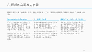 顧客の選定は全ての基礎となる。特に初期においては、理想的な顧客像の模索も含めて行う必要があ
る。
64
2. 理想的な顧客の定義
Segmentation & Targeting
どのような課題を持っていて、ど
のサイズの顧客で、どの業種で、
など、適切にセグメンテーション
を行った上で、現在フォーカスす
べきターゲットを決める。
多くのスタートアップはターゲッ
トを絞りきれておらず、絞りきれ
てないために学習が遅れる傾向に
ある。
チーム間での合意
理想的な顧客像をセールスチーム
以外にも共有しておくことで、
セールス前後のコラボレーション
がよりスムースに可能になる。
特に Customer Success チーム
との合意を取っておくことが重要。
すぐにチャーンしてしまう顧客を
抱え込まないようにする。
顧客がフィードバックをくれるか
特にスタートアップ初期において
は、ほぼ毎日のように使ってくれ
て、かつフィードバックをくれる
顧客を重視したほうがよい。そう
することでより頻繁にフィード
バックを得ることができて、プロ
ダクトを迅速に改良できる。
 