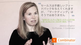 https://www.youtube.com/watch?v=SPd5vgXJ-R4 70
セールスは手厳しいフィー
ドバックを与えてくれます
が、「マーケティング」は
そうではありません
「なぜスタートアップはマーケティングでな
くセールスにフォーカスすべきか」(WSJ)
Jessica Livingston
Co-Founder, Y Combinator
 