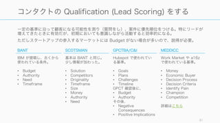 一定の基準に沿って顧客になる可能性を測り（質問をし）、案件に優先順位をつける。特にリードが
増えてきたときに有効だが、初期においても意識しながら活動すると効率的になる。
ただしスタートアップの参入するマーケットには Budget がない場合が多いので、説得が必要。
81
コンタクトの Qualification (Lead Scoring) をする
BANT
IBM が提唱し、古くから
使われている条件。
• Budget
• Authority
• Need
• Timeframe
SCOTSMAN
基本は BANT と同じ。
少し情報が加わった。
• Solution
• Competitors
• Originality
• Timeframe
• Size
• Money
• Authority
• Need
GPCTBA/C&I
Hubspot で使われてい
る基準。
• Goals
• Plans
• Challenges
• Timeline
GPCT 確認後に、
• Budget
• Authority
その後、
• Negative
Consequences
• Positive Implications
MEDDICC
Work Market や a16z
で使われている基準。
• Money
• Economic Buyer
• Decision Process
• Decision Criteria
• Identify Pain
• Champion
• Competition
詳細はこちら
 