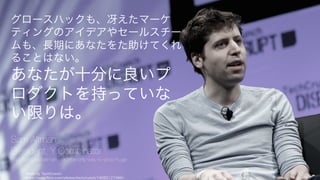 Photo by TechCrunch
https://www.flickr.com/photos/techcrunch/14092127486/
84
グロースハックも、冴えたマーケティン
グのアイデアやセールスチームも、長期
にあなたを助けてくれることはない。
あなたが十分に良い
プロダクトを
持っていない限りは。
Sam Altman
President, Y Combinator
http://blog.samaltman.com/the-only-way-to-grow-huge
 