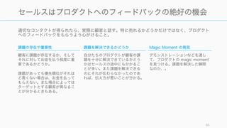 適切なコンタクトが得られたら、実際に顧客と話す。特に売れるかどうかだけではなく、プロダクト
へのフィードバックをもらうよう心がけること。
85
セールスはプロダクトへのフィードバックの絶好の機会
課題の存在や重要性
顧客に課題が存在するか、そして
それに対してお金を払う程度に重
要であるかどうか。
課題があっても優先順位がそれほ
ど高くない場合は、お金を払って
もらえない。また場合によっては
ターゲットとする顧客が異なるこ
とが分かるときもある。
課題を解決できるかどうか
自分たちのプロダクトが顧客の課
題を十分に解決できているかどう
かはセールスの途中にも分かるこ
とが多い。また課題を解決できる
のにそれが伝わらなかったのであ
れば、伝え方が悪いことが分かる。
Magic Moment の発見
デモンストレーションなどを通し
て、プロダクトの magic moment
を見つける。課題を解決した瞬間
なのか、。
 