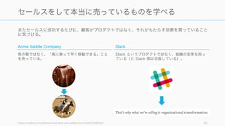 またセールスに成功するたびに、顧客がプロダクトではなく、それがもたらす効果を買っていること
に気づける。
https://medium.com/@stewart/we-dont-sell-saddles-here-4c59524d650d 87
セールスをして本当に売っているものを学べる
Acme Saddle Company
馬の鞍ではなく、「馬に乗って早く移動できる」こと
を売っている。
Slack
Slack というプロダクトではなく、組織の変革を売っ
ている（と Slack 側は自負している）。
 