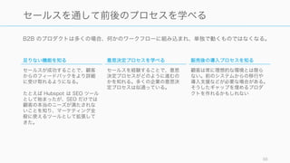 B2B のプロダクトは多くの場合、何かのワークフローに組み込まれ、単独で動くものではなくなる。
88
セールスを通して前後のプロセスを学べる
足りない機能を知る
セールスが成功することで、顧客
からのフィードバックをより詳細
に受け取れるようになる。
たとえば Hubspot は SEO ツール
として始まったが、SEO だけでは
顧客の本当のニーズが満たされな
いことを知り、マーケティング全
般に使えるツールとして拡張して
きた。
意思決定プロセスを学べる
セールスを経験することで、意思
決定プロセスがどのように進むの
かを知れる。多くの企業の意思決
定プロセスは似通っている。
販売後の導入プロセスを知る
顧客は常に理想的な環境とは限ら
ない。前のシステムからの移行や
導入支援などが必要な場合がある。
そうしたギャップを埋めるプロダ
クトを作れるかもしれない
 