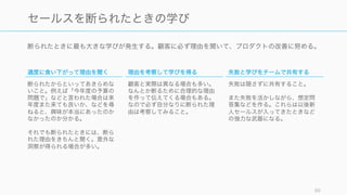 断られたときに最も大きな学びが発生する。顧客に必ず理由を聞いて、プロダクトの改善に努める。
89
セールスを断られたときの学び
適度に食い下がって理由を聞く
断られたからといってあきらめな
いこと。例えば「今年度の予算の
問題で」などと言われた場合は来
年度また来ても良いか、などを尋
ねると、興味が本当にあったのか
なかったのか分かる。
それでも断られたときには、断ら
れた理由をきちんと聞く。意外な
洞察が得られる場合が多い。
理由を考察して学びを得る
顧客と実際は異なる場合も多い。
なんとか断るために合理的な理由
を作って伝えてくる場合もある。
なので必ず自分なりに断られた理
由は考察してみること。
失敗と学びをチームで共有する
失敗は隠さずに共有すること。
また失敗を活かしながら、想定問
答集などを作る。これらは以後新
人セールスが入ってきたときなど
の強力な武器になる。
 