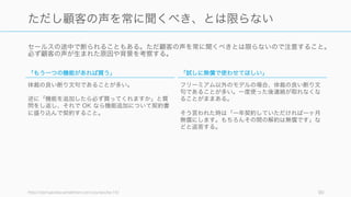 セールスの途中で断られることもある。ただ顧客の声を常に聞くべきとは限らないので注意すること。
必ず顧客の声が生まれた原因や背景を考察する。
http://startupclass.samaltman.com/courses/lec19/ 90
ただし顧客の声を常に聞くべき、とは限らない
「もう一つの機能があれば買う」
体裁の良い断り文句であることが多い。
逆に「機能を追加したら必ず買ってくれますか」と質
問をし返し、それで OK なら機能追加について契約書
に盛り込んで契約すること。
「試しに無償で使わせてほしい」
フリーミアム以外のモデルの場合、体裁の良い断り文
句であることが多い。一度使った後連絡が取れなくな
ることがままある。
そう言われた時は「一年契約していただければ一ヶ月
無償にします。もちろんその間の解約は無償です」な
どと返答する。
 