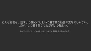 99
どんな格言も、話すより聞くべしという基本的な助言の変形でしかない。
だが、この基本的なことが何より難しい。
なぜハーバード・ビジネス・スクールでは営業を教えないのか?
 