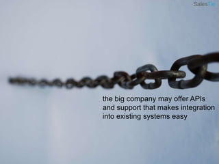 the big company may offer APIs and support that makes integration into existing systems easy