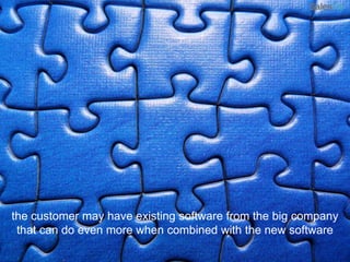the customer may have existing software from the big company that can do even more when combined with the new software
