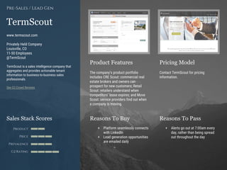 Product Features Pricing Model
Reasons To Buy Reasons To PassSales Stack Scores
Product
Price
Prevalence
G2 Rating
[Paste screenshot
#1 here]
[Paste screenshot
#2 here]
TermScout
www.termscout.com
Privately Held Company
Louisville, CO
11-50 Employees
@TermScout
TermScout is a sales intelligence company that
aggregates and provides actionable tenant
information to business-to-business sales
professionals.
See G2 Crowd Reviews
Pre-Sales / Lead Gen
The company’s product portfolio
includes CRE Scout: commercial real
estate brokers and owners can
prospect for new customers; Retail
Scout: retailers understand when
competitors’ lease expires; and Move
Scout: service providers find out when
a company is moving.
Contact TermScout for pricing
information.
+ Platform seamlessly connects
with LinkedIn
+ Lead generation opportunities
are emailed daily
+ Alerts go out at 7:00am every
day, rather than being spread
out throughout the day
 