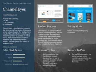 Product Features Pricing Model
Reasons To Buy Reasons To PassSales Stack Scores
Product
Price
Prevalence
G2 Rating
[Paste screenshot
#1 here]
[Paste screenshot
#2 here]
ChannelEyes
www.channeleyes.com
Privately Held Company
Troy, NY
11-50 Employees
@ChannelEyes
ChannelEyes is a global software company
that is reinventing how vendors drive channel
partner sales and loyalty. The SaaS platform
includes ChannelCandy, the world’s largest
mobile-first product for partners, as well as
OPTYX, the first indirect sales workflow
product to help sellers with predictive
analytics and leverage big data science to
drive more sales.
Add Your G2 Crowd Review
Post-Sales / Predictive Analytics
ChannelEyes is an Enterprise Mobile
Platform connecting Vendors and their
Channel Partners. Our core product,
ChannelCandy, is a custom branded
mobile app designed for Vendor,
Distributor and Associations to deliver
Channel highlights, company news and
sales tools into the hands of partners.
Contact ChannelEyes for pricing
information.
+ Real-time predictive intel
+ Your Channel Account
Managers have no way to
accurately forecast or actively
grow indirect sales
+ Salesforce integration
+ Mobile-first platform
+ Not useful for companies that
do not have and are not
considering indirect sales (e.g.
channel programs or VAR
business)
NA or NM (add review here)
 