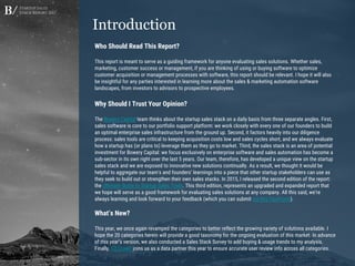 Startup Sales
Stack Report 2017
Who Should Read This Report?
This report is meant to serve as a guiding framework for anyone evaluating sales solutions. Whether sales,
marketing, customer success or management, if you are thinking of using or buying software to optimize
customer acquisition or management processes with software, this report should be relevant. I hope it will also
be insightful for any parties interested in learning more about the sales & marketing automation software
landscapes, from investors to advisors to prospective employees.
Why Should I Trust Your Opinion?
The Bowery Capital team thinks about the startup sales stack on a daily basis from three separate angles. First,
sales software is core to our portfolio support platform: we work closely with every one of our founders to build
an optimal enterprise sales infrastructure from the ground up. Second, it factors heavily into our diligence
process: sales tools are critical to keeping acquisition costs low and sales cycles short, and we always evaluate
how a startup has (or plans to) leverage them as they go to market. Third, the sales stack is an area of potential
investment for Bowery Capital: we focus exclusively on enterprise software and sales automation has become a
sub-sector in its own right over the last 5 years. Our team, therefore, has developed a unique view on the startup
sales stack and we are exposed to innovative new solutions continually. As a result, we thought it would be
helpful to aggregate our team's and founders’ learnings into a piece that other startup stakeholders can use as
they seek to build out or strengthen their own sales stacks. In 2015, I released the second edition of the report:
the Ultimate Guide to Startup Sales Tools. This third edition, represents an upgraded and expanded report that
we hope will serve as a good framework for evaluating sales solutions at any company. All this said, we’re
always learning and look forward to your feedback (which you can submit via this TypeForm).
What’s New?
This year, we once again revamped the categories to better reflect the growing variety of solutions available. I
hope the 20 categories herein will provide a good taxonomy for the ongoing evaluation of this market. In advance
of this year’s version, we also conducted a Sales Stack Survey to add buying & usage trends to my analysis.
Finally, G2 Crowd joins us as a data partner this year to ensure accurate user review info across all categories.
Introduction
 