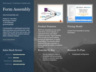 Product Features Pricing Model
Reasons To Buy Reasons To PassSales Stack Scores
Product
Price
Prevalence
G2 Rating
[Paste screenshot
#1 here]
[Paste screenshot
#2 here]
Form Assembly
www.formassembly.com
Product of Veer West
Bloomington, Indiana
11-50 Employees
@FormAssembly
FormAssembly is a web-based service that
helps businesses and professionals create
state-of-the-art web forms and surveys, and
collect data without the need for technical
skills or desktop software.
See G2 Crowd Reviews
With Form Assembly you can create
order forms, service requests, or
registration forms, and collect
payments securely. They’re powerful
forms to help you enroll students,
process job applications, or qualify
beneficiaries. You can also collect
feedback from your customers, or
design surveys for market or academic
research
Contact Form Assembly for pricing
information.
+ You are looking for ways to
streamline internal processes
related to customer input/ data
+ Salesforce integration
+ Complicated configuration
Post-Sales / Contracts & Billing
 