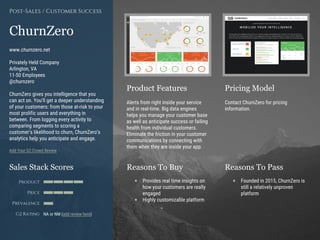 Product Features Pricing Model
Reasons To Buy Reasons To PassSales Stack Scores
Product
Price
Prevalence
G2 Rating
[Paste screenshot
#1 here]
[Paste screenshot
#2 here]
ChurnZero
www.churnzero.net
Privately Held Company
Arlington, VA
11-50 Employees
@churnzero
ChurnZero gives you intelligence that you
can act on. You’ll get a deeper understanding
of your customers: from those at-risk to your
most prolific users and everything in
between. From logging every activity to
comparing segments to scoring a
customer’s likelihood to churn, ChurnZero’s
analytics help you anticipate and engage.
Add Your G2 Crowd Review
Post-Sales / Customer Success
Alerts from right inside your service
and in real-time. Big data engines
helps you manage your customer base
as well as anticipate success or failing
health from individual customers.
Eliminate the friction in your customer
communications by connecting with
them when they are inside your app.
Contact ChurnZero for pricing
information.
+ Provides real time insights on
how your customers are really
engaged
+ Highly customizable platform
+ Founded in 2015, ChurnZero is
still a relatively unproven
platform
NA or NM (add review here)
 
