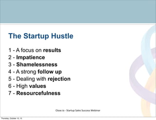 The Startup Hustle
1 - A focus on results
2 - Impatience
3 - Shamelessness
4 - A strong follow up
5 - Dealing with rejection
6 - High values
7 - Resourcefulness
Close.io	
  -­‐	
  Startup	
  Sales	
  Success	
  Webinar	
  
Thursday, October 10, 13
 