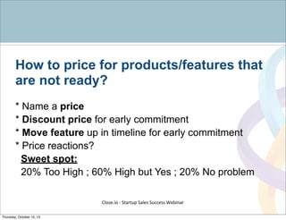 How to price for products/features that
are not ready?
* Name a price
* Discount price for early commitment
* Move feature up in timeline for early commitment
* Price reactions?
Sweet spot:
20% Too High ; 60% High but Yes ; 20% No problem
Close.io	
  -­‐	
  Startup	
  Sales	
  Success	
  Webinar	
  
Thursday, October 10, 13
 