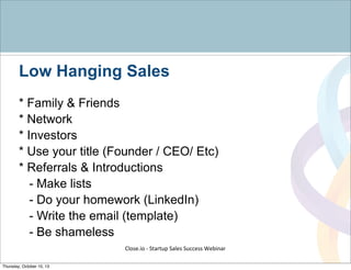 Low Hanging Sales
* Family & Friends
* Network
* Investors
* Use your title (Founder / CEO/ Etc)
* Referrals & Introductions
- Make lists
- Do your homework (LinkedIn)
- Write the email (template)
- Be shameless
Close.io	
  -­‐	
  Startup	
  Sales	
  Success	
  Webinar	
  
Thursday, October 10, 13
 