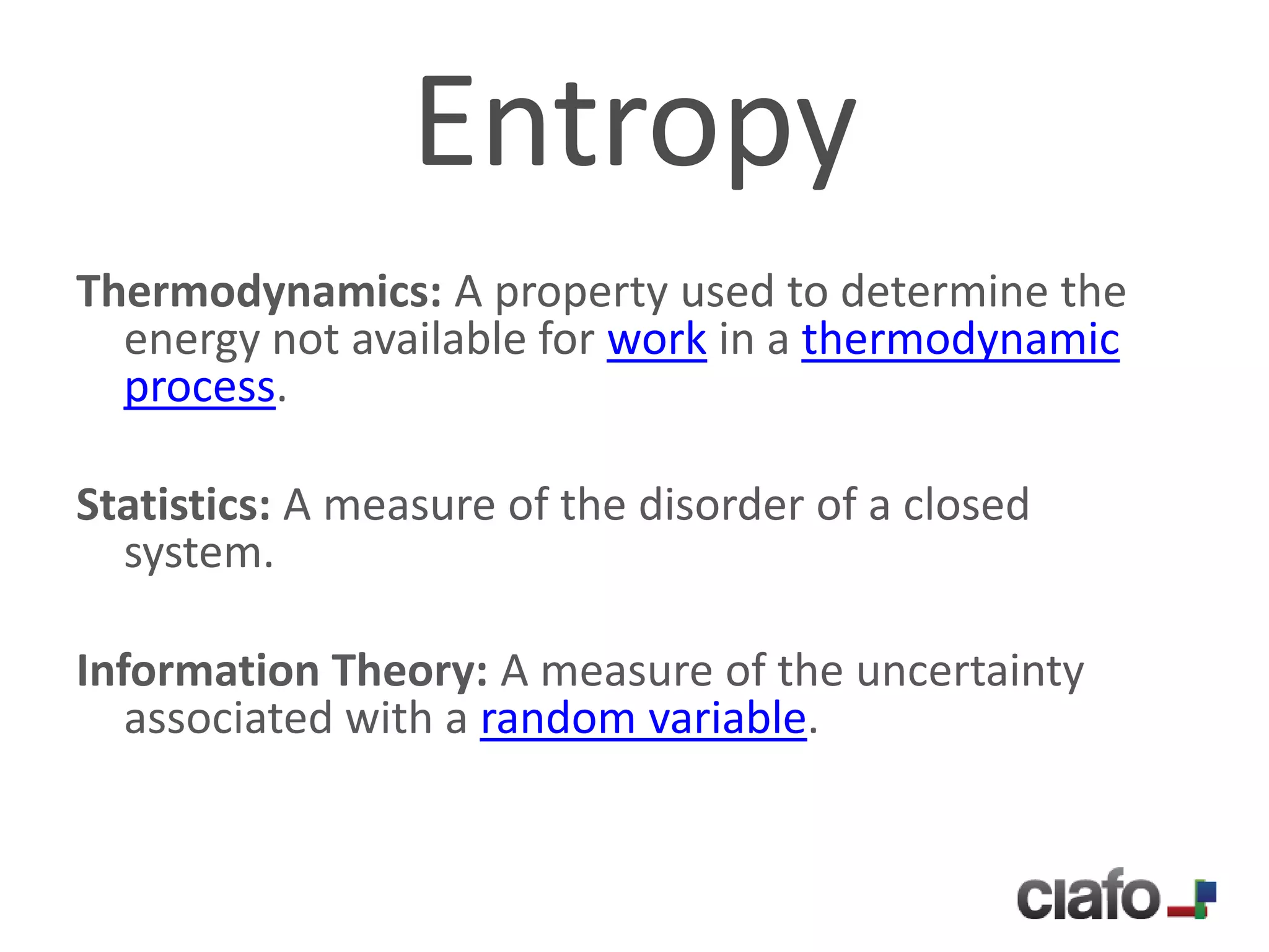 Entropy
Thermodynamics: A property used to determine the
  energy not available for work in a thermodynamic
  process.

Statistics: A measure of the disorder of a closed
  system.

Information Theory: A measure of the uncertainty
   associated with a random variable.
 