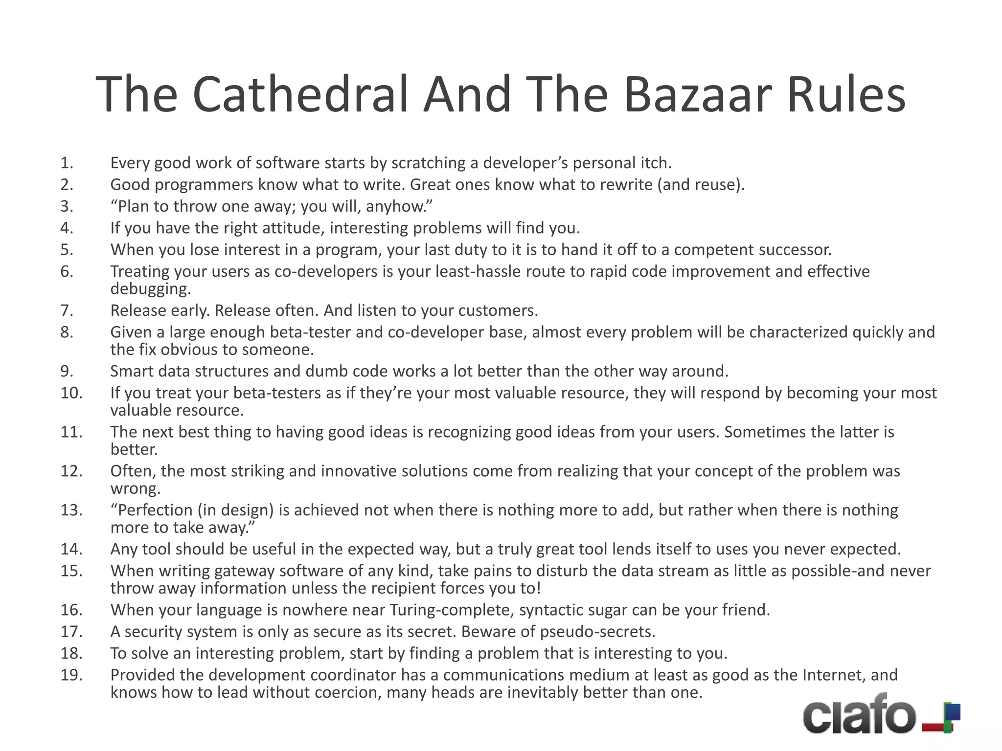 The Cathedral And The Bazaar Rules
1.    Every good work of software starts by scratching a developer’s personal itch.
2.    Good programmers know what to write. Great ones know what to rewrite (and reuse).
3.    “Plan to throw one away; you will, anyhow.”
4.    If you have the right attitude, interesting problems will find you.
5.    When you lose interest in a program, your last duty to it is to hand it off to a competent successor.
6.    Treating your users as co-developers is your least-hassle route to rapid code improvement and effective
      debugging.
7.    Release early. Release often. And listen to your customers.
8.    Given a large enough beta-tester and co-developer base, almost every problem will be characterized quickly and
      the fix obvious to someone.
9.    Smart data structures and dumb code works a lot better than the other way around.
10.   If you treat your beta-testers as if they’re your most valuable resource, they will respond by becoming your most
      valuable resource.
11.   The next best thing to having good ideas is recognizing good ideas from your users. Sometimes the latter is
      better.
12.   Often, the most striking and innovative solutions come from realizing that your concept of the problem was
      wrong.
13.   “Perfection (in design) is achieved not when there is nothing more to add, but rather when there is nothing
      more to take away.”
14.   Any tool should be useful in the expected way, but a truly great tool lends itself to uses you never expected.
15.   When writing gateway software of any kind, take pains to disturb the data stream as little as possible-and never
      throw away information unless the recipient forces you to!
16.   When your language is nowhere near Turing-complete, syntactic sugar can be your friend.
17.   A security system is only as secure as its secret. Beware of pseudo-secrets.
18.   To solve an interesting problem, start by finding a problem that is interesting to you.
19.   Provided the development coordinator has a communications medium at least as good as the Internet, and
      knows how to lead without coercion, many heads are inevitably better than one.
 