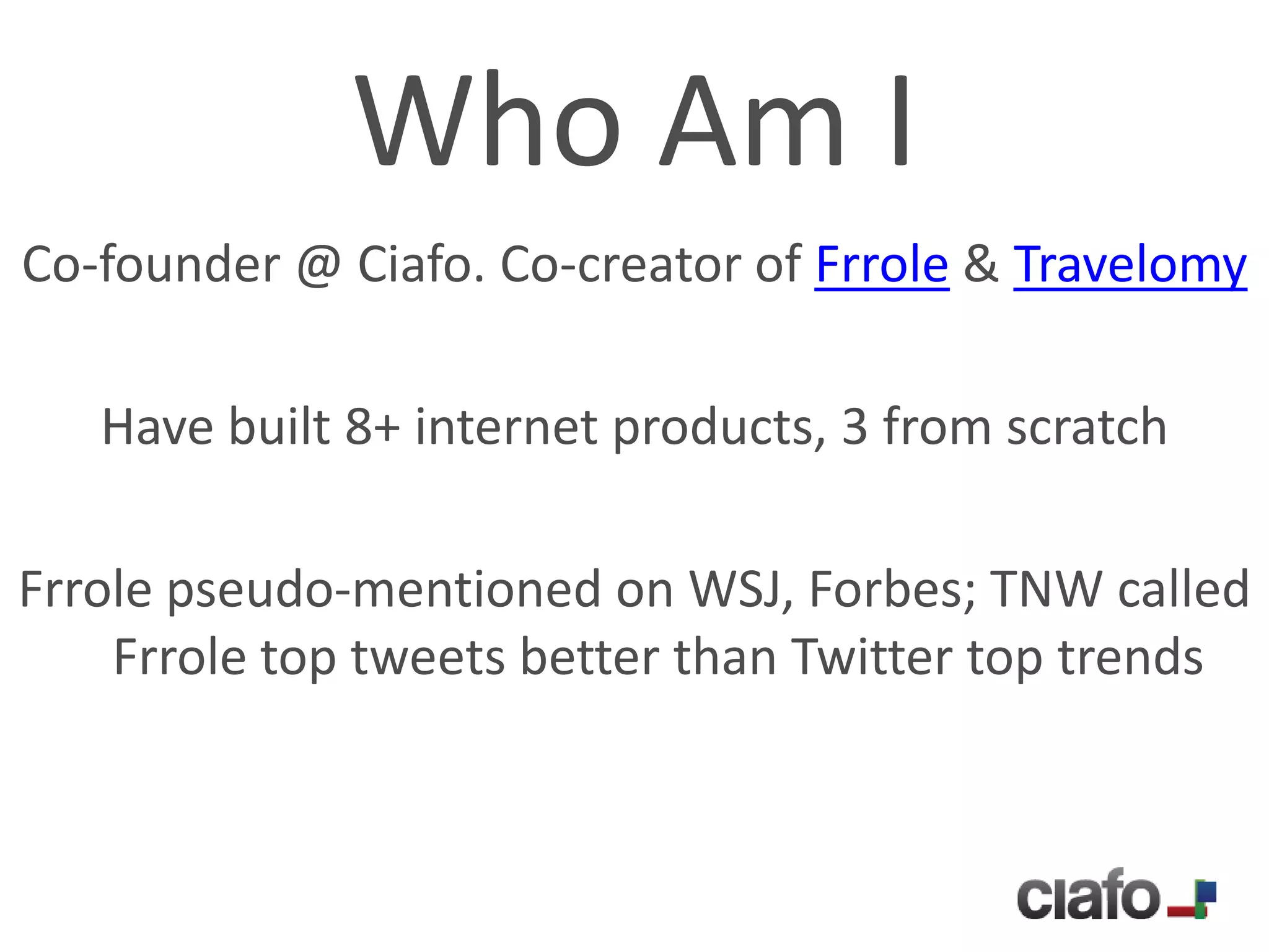 Who Am I
Co-founder @ Ciafo. Co-creator of Frrole & Travelomy

   Have built 8+ internet products, 3 from scratch

Frrole pseudo-mentioned on WSJ, Forbes; TNW called
    Frrole top tweets better than Twitter top trends
 