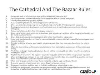 The Cathedral And The Bazaar Rules
1.    Every good work of software starts by scratching a developer’s personal itch.
2.    Good programmers know what to write. Great ones know what to rewrite (and reuse).
3.    “Plan to throw one away; you will, anyhow.”
4.    If you have the right attitude, interesting problems will find you.
5.    When you lose interest in a program, your last duty to it is to hand it off to a competent successor.
6.    Treating your users as co-developers is your least-hassle route to rapid code improvement and effective
      debugging.
7.    Release early. Release often. And listen to your customers.
8.    Given a large enough beta-tester and co-developer base, almost every problem will be characterized quickly and
      the fix obvious to someone.
9.    Smart data structures and dumb code works a lot better than the other way around.
10.   If you treat your beta-testers as if they’re your most valuable resource, they will respond by becoming your most
      valuable resource.
11.   The next best thing to having good ideas is recognizing good ideas from your users. Sometimes the latter is
      better.
12.   Often, the most striking and innovative solutions come from realizing that your concept of the problem was
      wrong.
13.   “Perfection (in design) is achieved not when there is nothing more to add, but rather when there is nothing
      more to take away.”
14.   Any tool should be useful in the expected way, but a truly great tool lends itself to uses you never expected.
15.   When writing gateway software of any kind, take pains to disturb the data stream as little as possible-and never
      throw away information unless the recipient forces you to!
16.   When your language is nowhere near Turing-complete, syntactic sugar can be your friend.
17.   A security system is only as secure as its secret. Beware of pseudo-secrets.
18.   To solve an interesting problem, start by finding a problem that is interesting to you.
19.   Provided the development coordinator has a communications medium at least as good as the Internet, and
      knows how to lead without coercion, many heads are inevitably better than one.
 