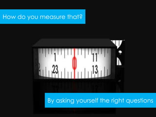 How do you measure that?




             By asking yourself the right questions
 