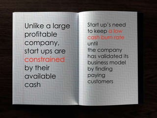 Unlike a large   Start up’s need
                 to keep a low
profitable       cash burn rate
company,         until
start ups are    the company
                 has validated its
constrained      business model
by their         by finding
available        paying
                 customers
cash
 
