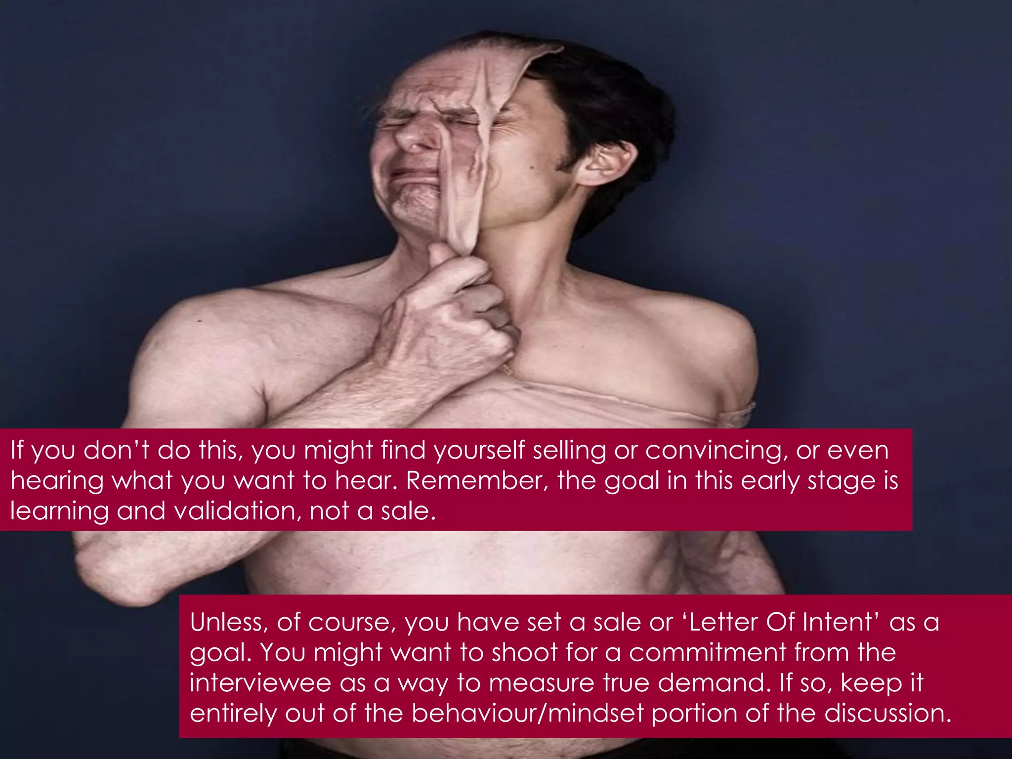 If you don‟t do this, you might find yourself selling or convincing, or even
hearing what you want to hear. Remember, the goal in this early stage is
learning and validation, not a sale.



               Unless, of course, you have set a sale or „Letter Of Intent‟ as a
               goal. You might want to shoot for a commitment from the
               interviewee as a way to measure true demand. If so, keep it
               entirely out of the behaviour/mindset portion of the discussion.
 