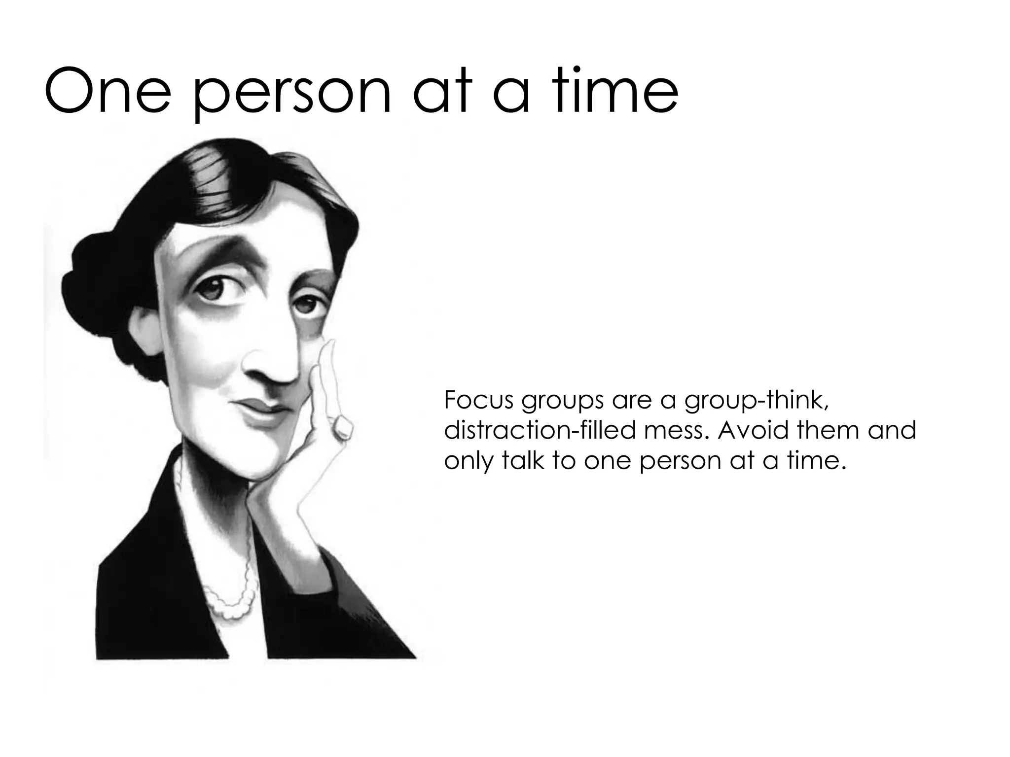One person at a time



            Focus groups are a group-think,
            distraction-filled mess. Avoid them and
            only talk to one person at a time.
 