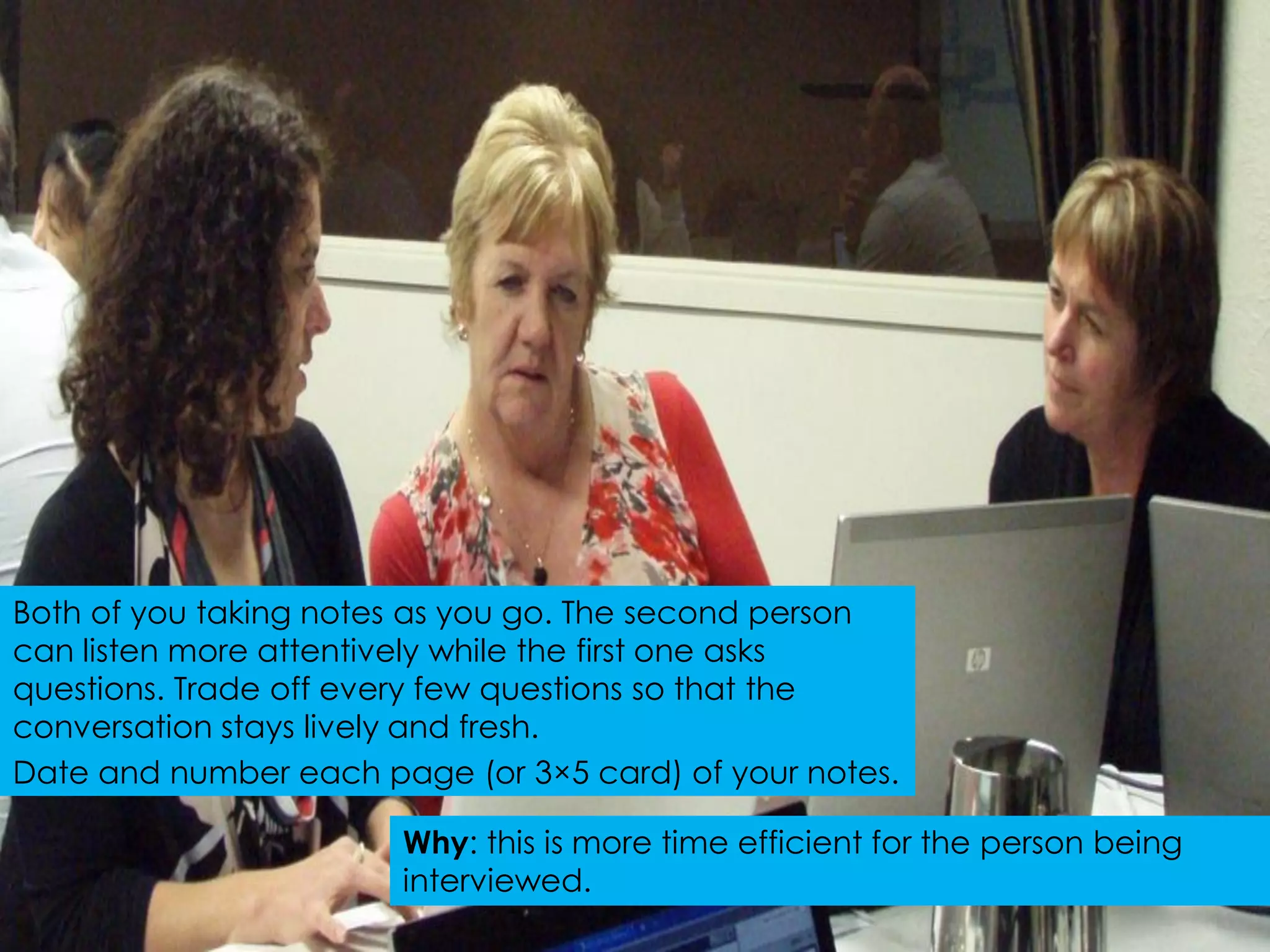 Both of you taking notes as you go. The second person
can listen more attentively while the first one asks
questions. Trade off every few questions so that the
conversation stays lively and fresh.
Date and number each page (or 3×5 card) of your notes.

                       Why: this is more time efficient for the person being
                       interviewed.
 