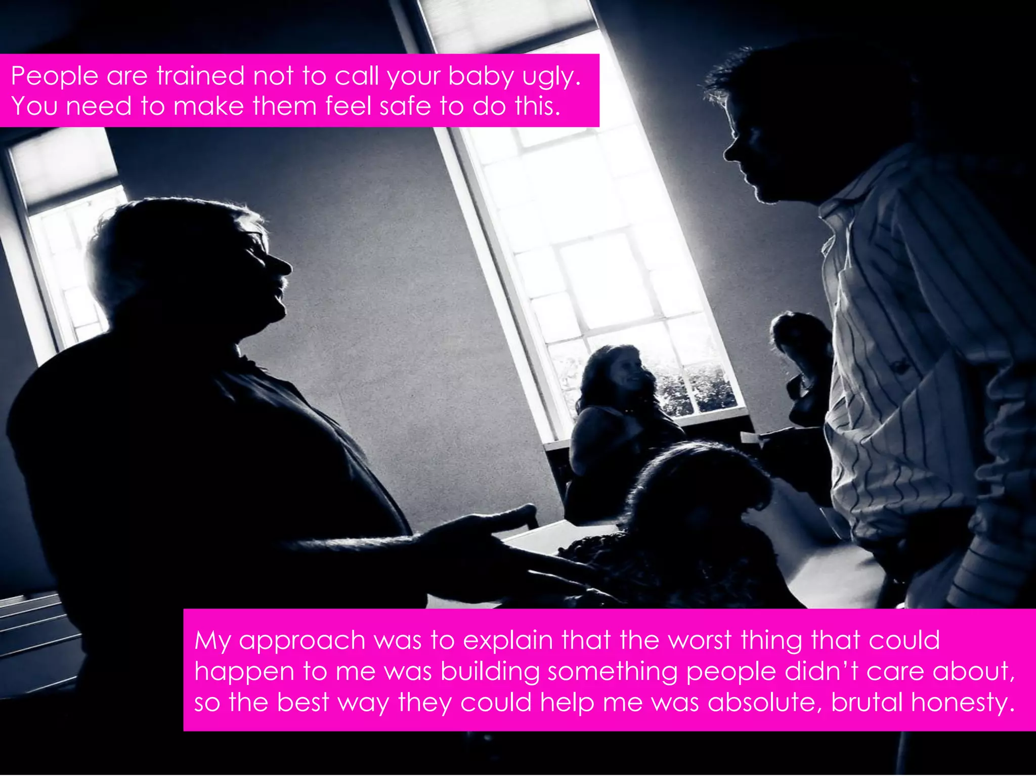 People are trained not to call your baby ugly.
You need to make them feel safe to do this.




              My approach was to explain that the worst thing that could
              happen to me was building something people didn‟t care about,
              so the best way they could help me was absolute, brutal honesty.
 