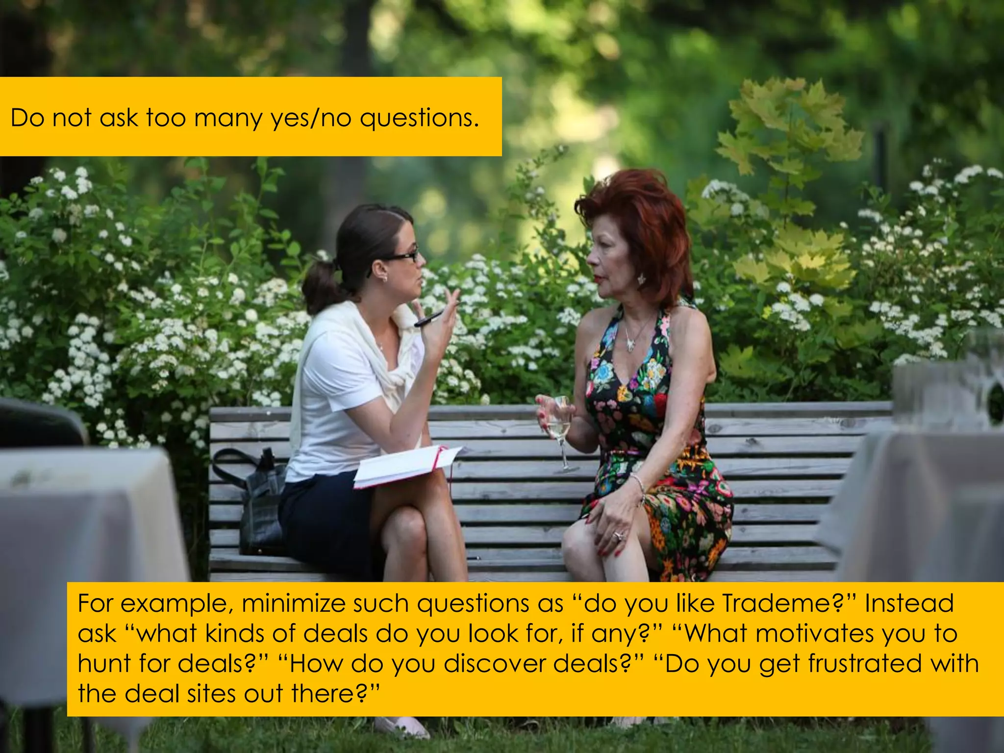 Do not ask too many yes/no questions.




     For example, minimize such questions as “do you like Trademe?” Instead
     ask “what kinds of deals do you look for, if any?” “What motivates you to
     hunt for deals?” “How do you discover deals?” “Do you get frustrated with
     the deal sites out there?”
 