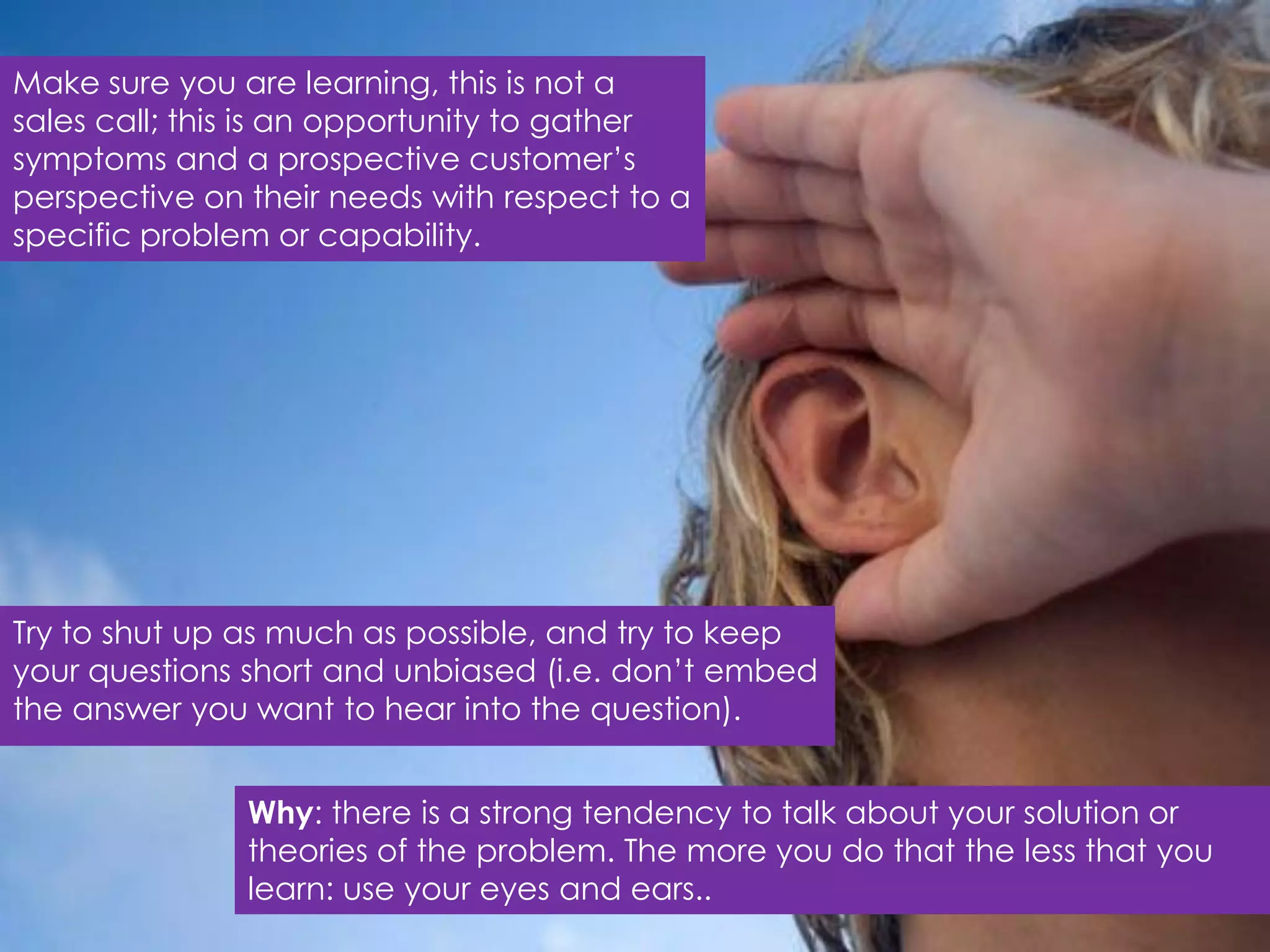 Make sure you are learning, this is not a
sales call; this is an opportunity to gather
symptoms and a prospective customer‟s
perspective on their needs with respect to a
specific problem or capability.




Try to shut up as much as possible, and try to keep
your questions short and unbiased (i.e. don‟t embed
the answer you want to hear into the question).


               Why: there is a strong tendency to talk about your solution or
               theories of the problem. The more you do that the less that you
               learn: use your eyes and ears..
 