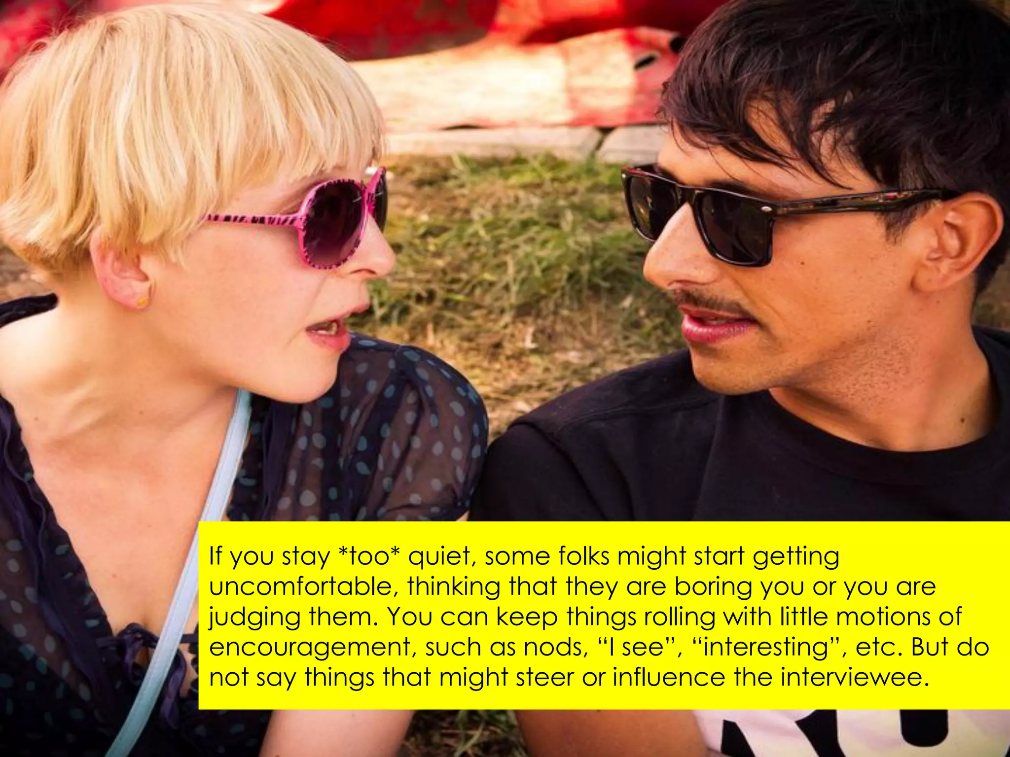 If you stay *too* quiet, some folks might start getting
uncomfortable, thinking that they are boring you or you are
judging them. You can keep things rolling with little motions of
encouragement, such as nods, “I see”, “interesting”, etc. But do
not say things that might steer or influence the interviewee.
 