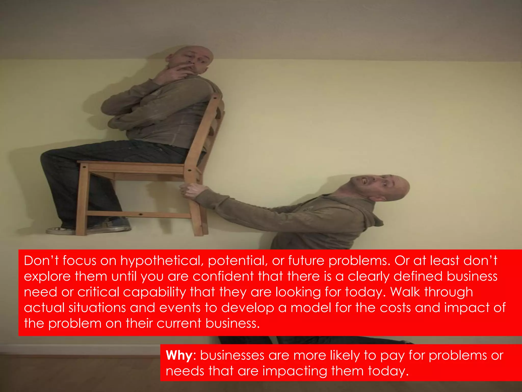Don‟t focus on hypothetical, potential, or future problems. Or at least don‟t
explore them until you are confident that there is a clearly defined business
need or critical capability that they are looking for today. Walk through
actual situations and events to develop a model for the costs and impact of
the problem on their current business.

                      Why: businesses are more likely to pay for problems or
                      needs that are impacting them today.
 
